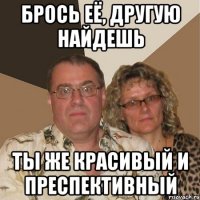 брось её, другую найдешь ты же красивый и преспективный