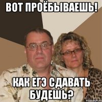 вот проёбываешь! Как егэ сдавать будешь?