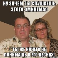 Ну зачем ты слушаешь этого Эминема? Ты же ничего не понимашь в его песнях!