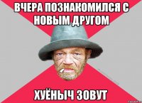 вчера познакомился с новым другом хуёныч зовут