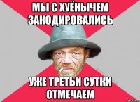 Мы с хуёнычем закодировались уже третьи сутки отмечаем