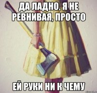 да ладно, я не ревнивая, просто ей руки ни к чему