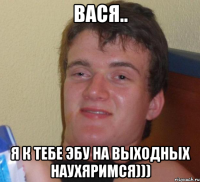 вася.. я к тебе эбу на выходных наухяримся)))