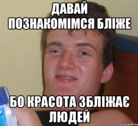 давай познакомімся бліже бо красота збліжає людей