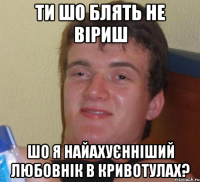 ТИ ШО БЛЯТЬ НЕ ВІРИШ ШО Я НАЙАХУЄННІШИЙ ЛЮБОВНІК В КРИВОТУЛАХ?