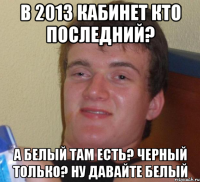 в 2013 кабинет кто последний? а белый там есть? черный только? ну давайте белый