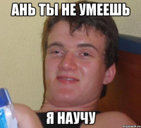 Ань ты не умеешь я научу