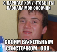 о Дарига,я хочу чтобы ты ласкала мои сосочки своим вафельным свисточком...ооо..