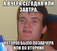 А вчера сегодня или завтра, которое было позавчера или во вторник