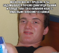 моей логике нет предела, а ты задумывался почему Джигурда рыжий и пляшет как гей в кожаной юбке с ужасным голосом? (с) Алиса 