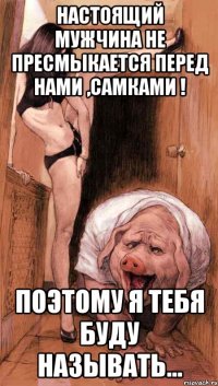 Настоящий мужчина не пресмыкается перед нами ,самками ! поэтому я тебя буду называть...