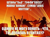 одного не могу понять - что ты делаешь в fantasy? Штаны"D&G", туфли"gucci", майка"armani", сумка"louis vuitton"...