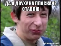 Да я двуху на плоскаче ставлю 