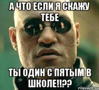 а что если я скажу тебе ты один с пятым в школе!!??