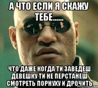 а что если я скажу тебе...... что даже когда ти заведеш девешку ти не перстанеш смотреть порнуху и дрочить