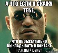 А ЧТО ЕСЛИ Я СКАЖУ ТЕБЕ, ЧТО НЕ ОБЯЗАТЕЛЬНО ВЫКЛАДЫВАТЬ В КОНТАКТ КАЖДЫЙ БУКЕТ