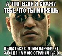 А что, если я скажу тебе, что ты можешь общаться с моим парнем, не заходя на мою страничку?:D