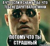 а что если я скажу тебе ,что тебе не дарят валентинки потому что ты страшный