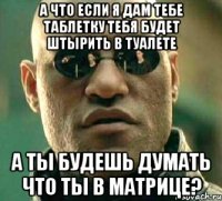 А ЧТО ЕСЛИ Я ДАМ ТЕБЕ ТАБЛЕТКУ ТЕБЯ БУДЕТ ШТЫРИТЬ В ТУАЛЕТЕ А ТЫ БУДЕШЬ ДУМАТЬ ЧТО ТЫ В МАТРИЦЕ?