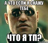 А что если я скажу тебе Что я ТП?