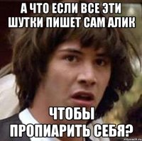 А что если все эти шутки пишет сам Алик Чтобы пропиарить себя?