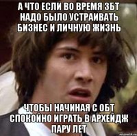 а что если во время збт надо было устраивать бизнес и личную жизнь чтобы начиная с ОБТ спокойно играть в Архейдж пару лет