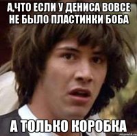 А,что если у Дениса вовсе не было пластинки боба а только коробка