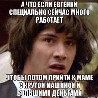 А что если Евгений специально сейчас много работает чтобы потом прийти к маме с крутой машиной и большими деньгами