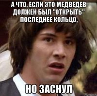 А ЧТО, ЕСЛИ ЭТО МЕДВЕДЕВ ДОЛЖЕН БЫЛ "ОТКРЫТЬ" ПОСЛЕДНЕЕ КОЛЬЦО, НО ЗАСНУЛ