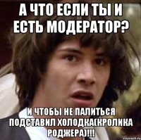 а что если ты и есть модератор? и чтобы не палиться подставил холодка(кролика роджера)!!!