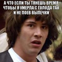 а что если ты тянешь время чтобы я умерла с голода так и не поев выпечки 