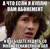 А что если я куплю вам абонемент и вы будете ходить со мной тренажерный зал