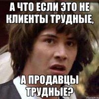 А что если это не клиенты трудные, а продавцы трудные?