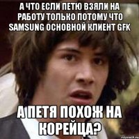 А что если Петю взяли на работу только потому что Samsung основной клиент GFK а Петя похож на корейца?