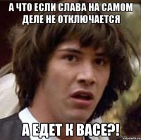 а что если Слава на самом деле не отключается а едет к Васе?!