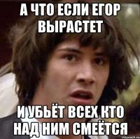 а что если егор вырастет и убьёт всех кто над ним смеётся