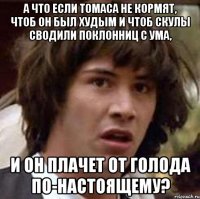 а что если Томаса не кормят, чтоб он был худым и чтоб скулы сводили поклонниц с ума, и он плачет от голода по-настоящему?