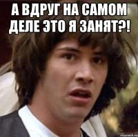 А ВДРУГ НА САМОМ ДЕЛЕ ЭТО Я ЗАНЯТ?! 