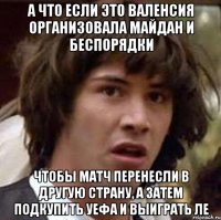 А что если это Валенсия организовала майдан и беспорядки чтобы матч перенесли в другую страну, а затем подкупить уефа и выиграть ле