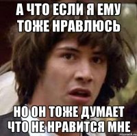 а что если я ему тоже нравлюсь но он тоже думает что не нравится мне