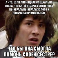 А что, если Липницкая специально упала, что бы её подруга Сотникова выиграла выиграла золото и получила премиальные, что бы она смогла помочь своей сестре?