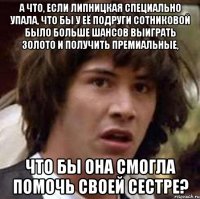 А что, если Липницкая специально упала, что бы у её подруги Сотниковой было больше шансов выиграть золото и получить премиальные, что бы она смогла помочь своей сестре?