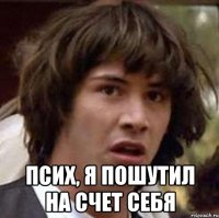  Псих, я пошутил на счет себя