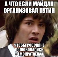 а что если майдан организовал путин чтобы россияне полюбовались демократией??