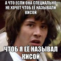 А ЧТО ЕСЛИ ОНА СПЕЦИАЛЬНО НЕ ХОЧЕТ ЧТОБ ЕЁ НАЗЫВАЛИ КИСОЙ ЧТОБ Я ЕЁ НАЗЫВАЛ КИСОЙ