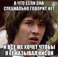 А ЧТО ЕСЛИ ОНА СПЕЦИАЛЬНО ГОВОРИТ НЕТ И ВСЁ ЖЕ ХОЧЕТ ЧТОБЫ Я ЕЁ НАЗЫВАЛ КИСОЙ