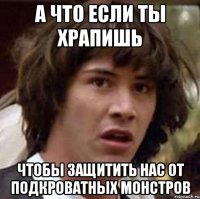 а что если ты храпишь чтобы защитить нас от подкроватных монстров