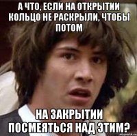 А что, если на открытии кольцо не раскрыли, чтобы потом на закрытии посмеяться над этим?