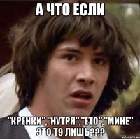 А ЧТО ЕСЛИ "КРЕНКИ","НУТРЯ","ЕТО","МИНЕ" ЭТО Т9 ЛИШЬ???