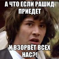 А что если Рашид приедет И взорвёт всех нас?!